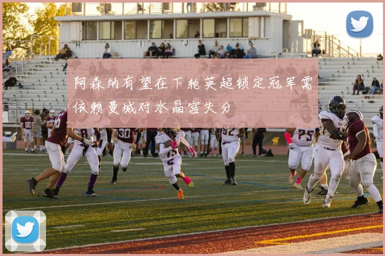 阿森纳有望在下轮英超锁定冠军需依赖曼城对水晶宫失分