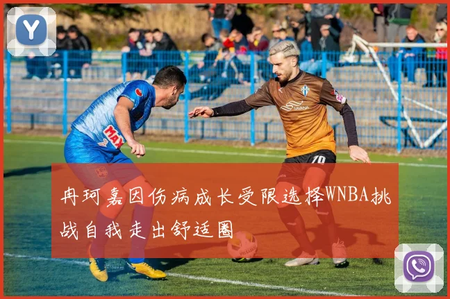 冉珂嘉因伤病成长受限选择WNBA挑战自我走出舒适圈