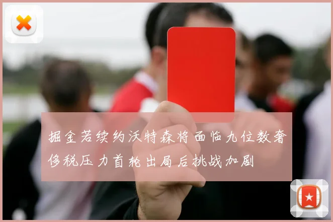掘金若续约沃特森将面临九位数奢侈税压力首轮出局后挑战加剧