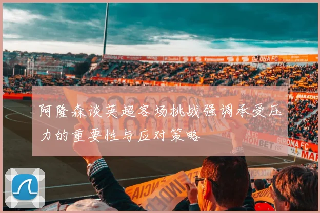 阿隆森谈英超客场挑战强调承受压力的重要性与应对策略