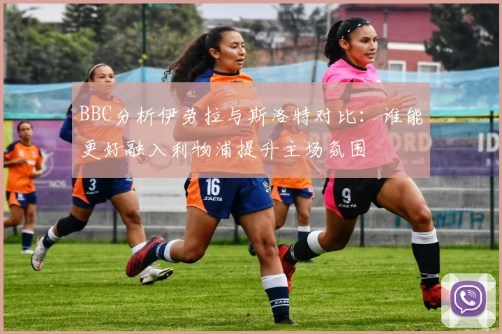 BBC分析伊劳拉与斯洛特对比：谁能更好融入利物浦提升主场氛围