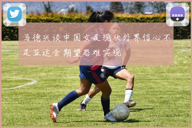 马德兴谈中国女足现状外界信心不足亚运会期望恐难实现