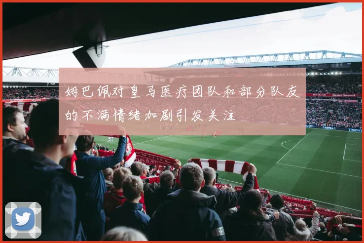 姆巴佩对皇马医疗团队和部分队友的不满情绪加剧引发关注