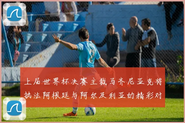 上届世界杯决赛主裁马齐尼亚克将执法阿根廷与阿尔及利亚的精彩对决