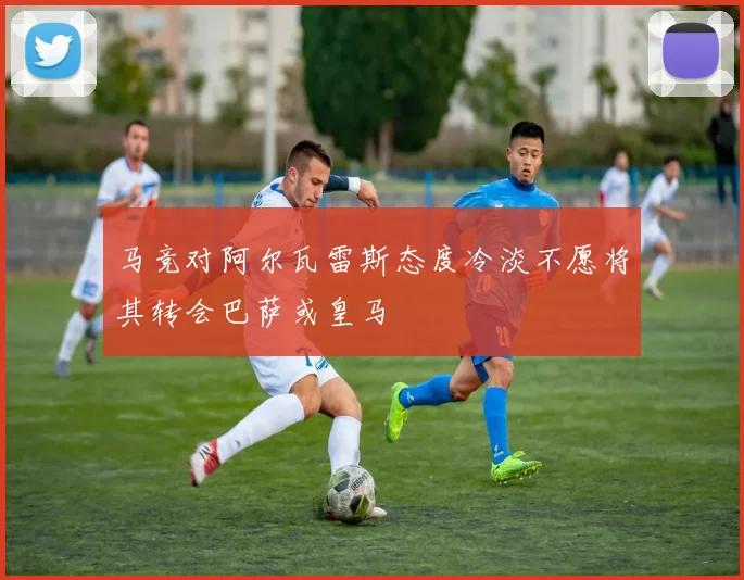 马竞对阿尔瓦雷斯态度冷淡不愿将其转会巴萨或皇马