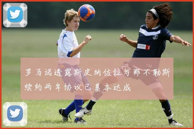 罗马诺透露斯皮纳佐拉与那不勒斯续约两年协议已基本达成