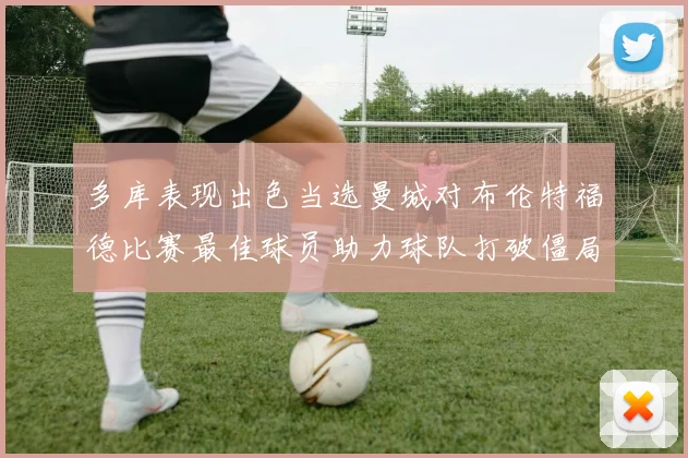 多库表现出色当选曼城对布伦特福德比赛最佳球员助力球队打破僵局